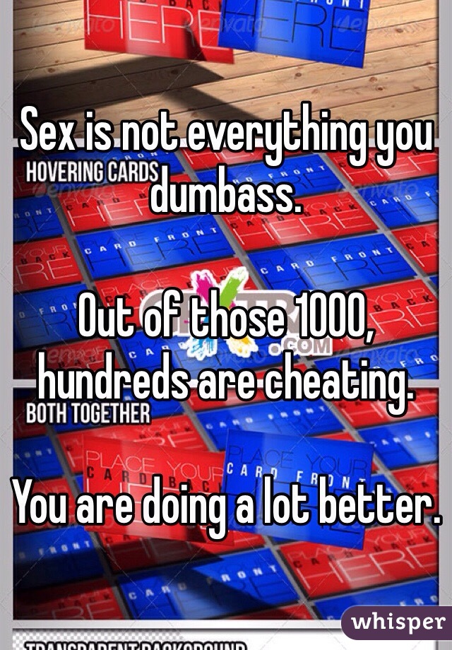 Sex is not everything you dumbass.

Out of those 1000, hundreds are cheating.

You are doing a lot better.