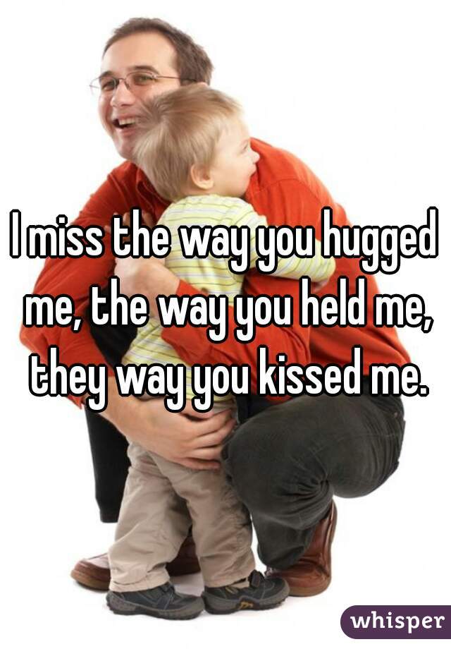 I miss the way you hugged me, the way you held me, they way you kissed me.