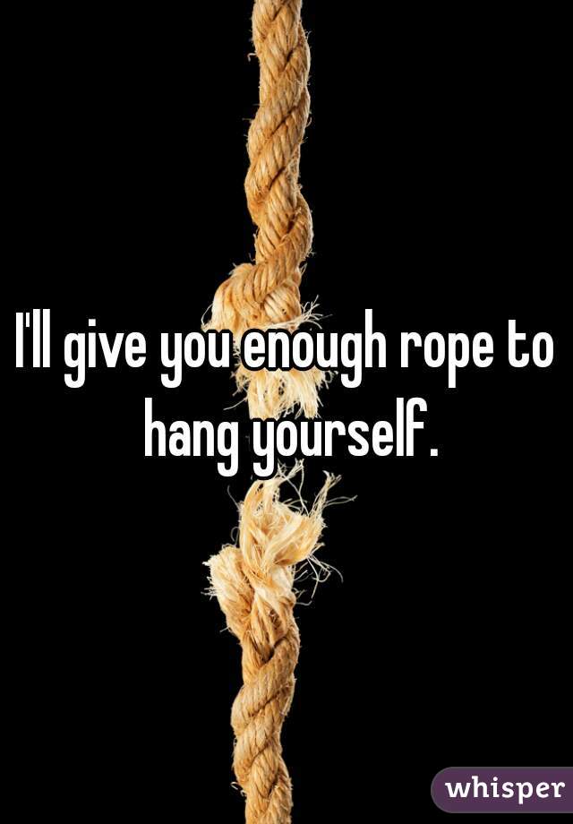 I'll give you enough rope to hang yourself.