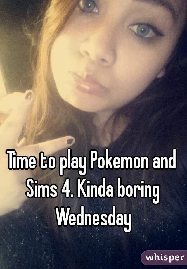 Time to play Pokemon and Sims 4. Kinda boring Wednesday