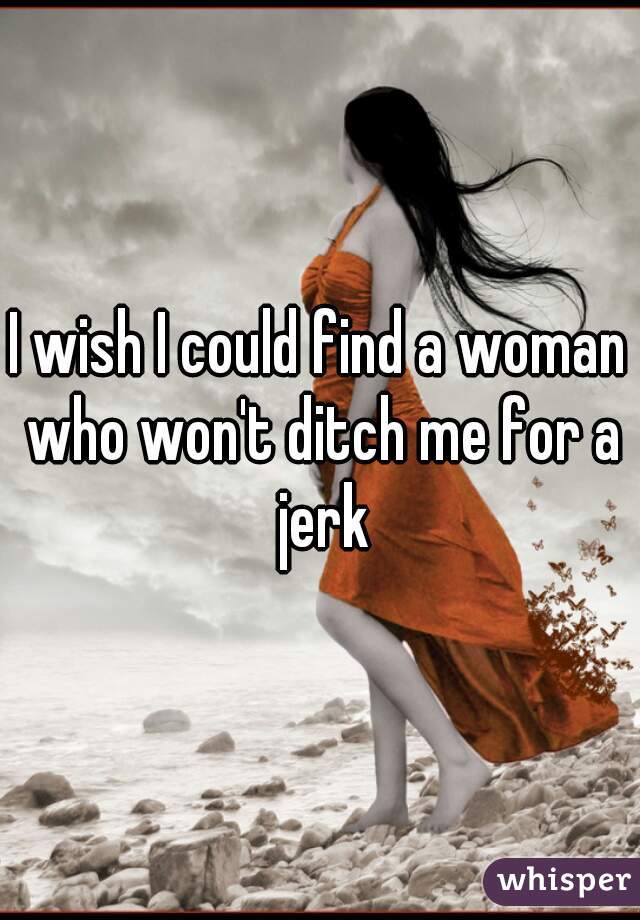 I wish I could find a woman who won't ditch me for a jerk