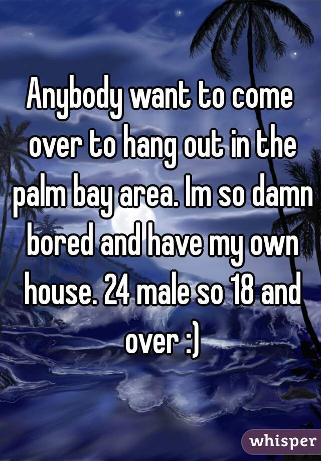 Anybody want to come over to hang out in the palm bay area. Im so damn bored and have my own house. 24 male so 18 and over :)
