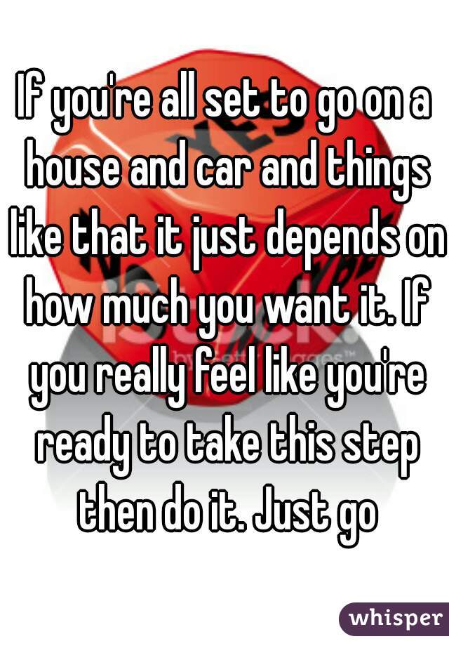 If you're all set to go on a house and car and things like that it just depends on how much you want it. If you really feel like you're ready to take this step then do it. Just go