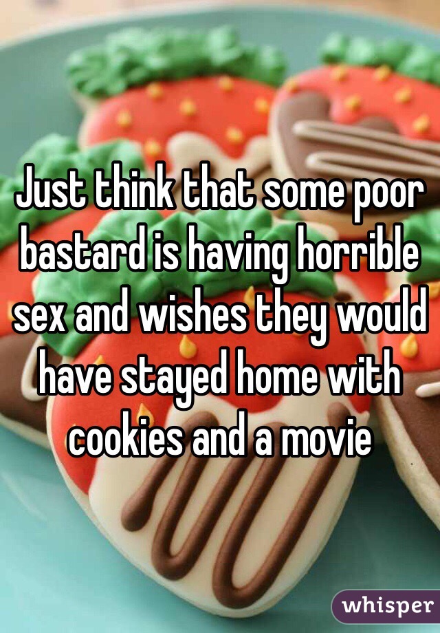 Just think that some poor bastard is having horrible sex and wishes they would have stayed home with cookies and a movie