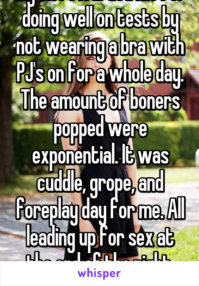 My ex rewarded me for doing well on tests by not wearing a bra with PJ's on for a whole day. The amount of boners popped were exponential. It was cuddle, grope, and foreplay day for me. All leading up for sex at the end of the night. Best reward ever.
