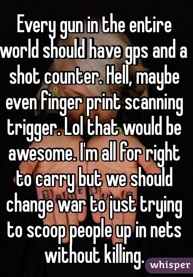 Every gun in the entire world should have gps and a shot counter. Hell, maybe even finger print scanning trigger. Lol that would be awesome. I'm all for right to carry but we should change war to just trying to scoop people up in nets without killing. 
