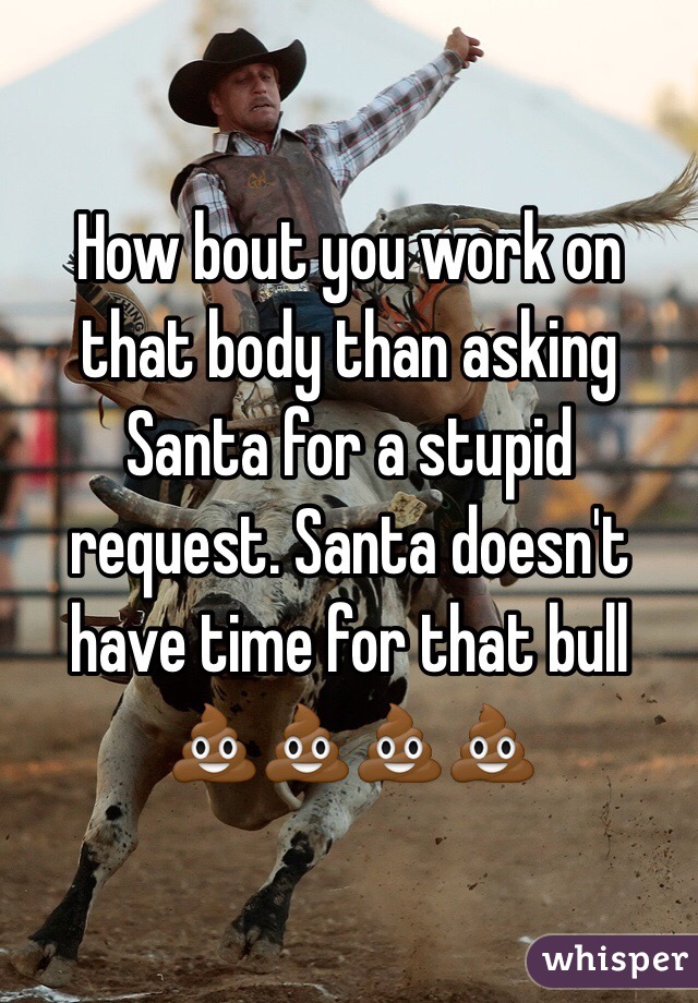 How bout you work on that body than asking Santa for a stupid request. Santa doesn't have time for that bull 💩💩💩💩