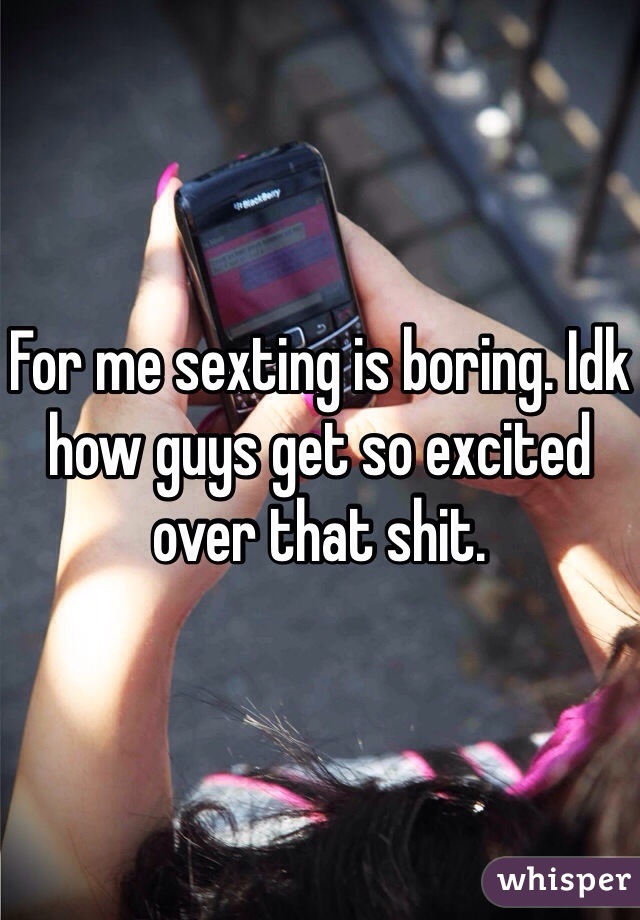 For me sexting is boring. Idk how guys get so excited over that shit.