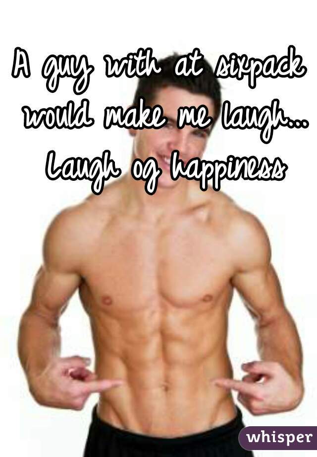A guy with at sixpack would make me laugh... Laugh og happiness