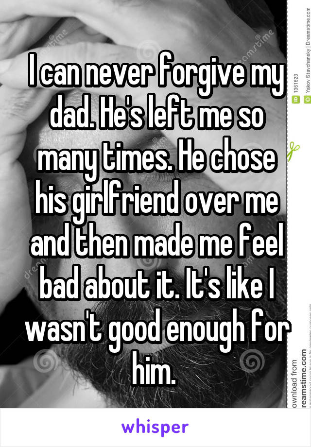 I can never forgive my dad. He's left me so many times. He chose his girlfriend over me and then made me feel bad about it. It's like I wasn't good enough for him. 