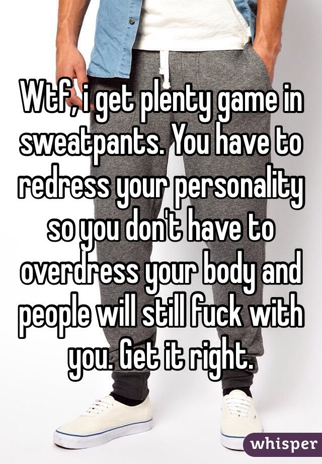 Wtf, i get plenty game in sweatpants. You have to redress your personality so you don't have to overdress your body and people will still fuck with you. Get it right.