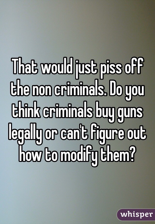 That would just piss off the non criminals. Do you think criminals buy guns legally or can't figure out how to modify them?