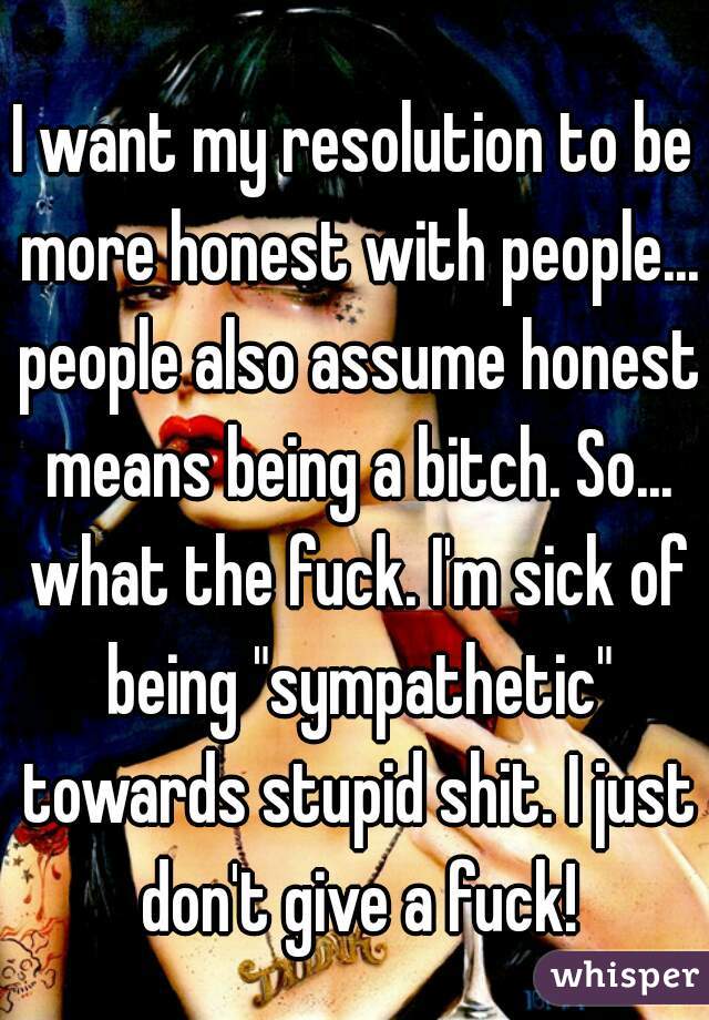 I want my resolution to be more honest with people... people also assume honest means being a bitch. So... what the fuck. I'm sick of being "sympathetic" towards stupid shit. I just don't give a fuck!