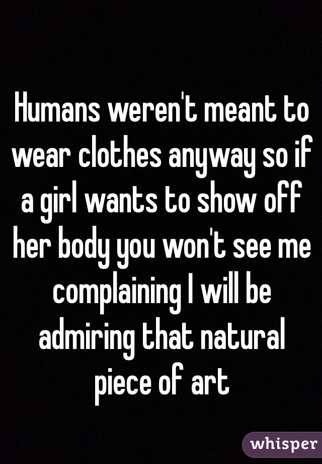 Humans weren't meant to wear clothes anyway so if a girl wants to show off her body you won't see me complaining I will be admiring that natural piece of art 