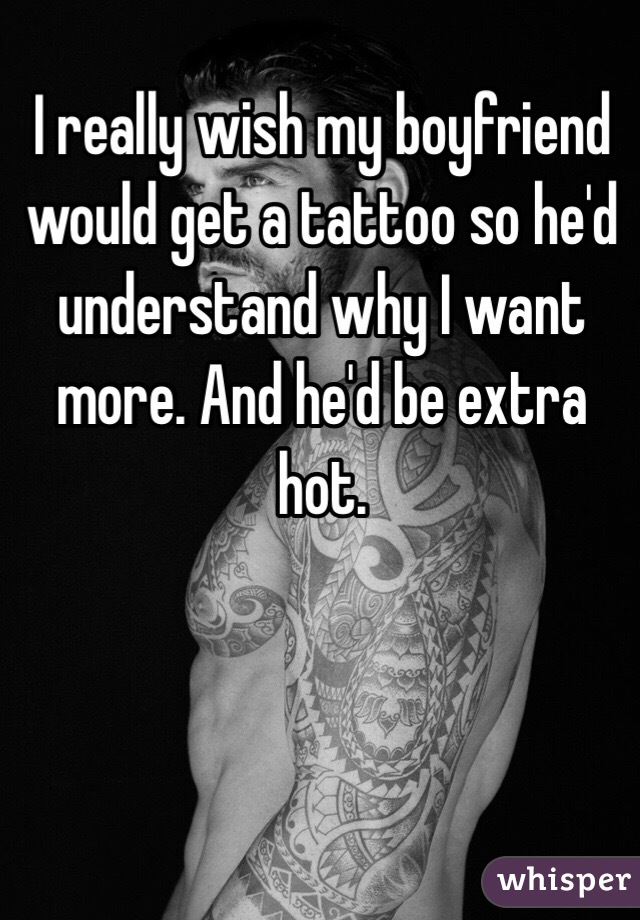I really wish my boyfriend would get a tattoo so he'd understand why I want more. And he'd be extra hot. 