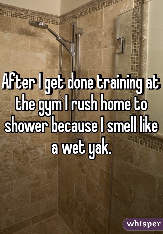 After I get done training at the gym I rush home to shower because I smell like a wet yak. 
