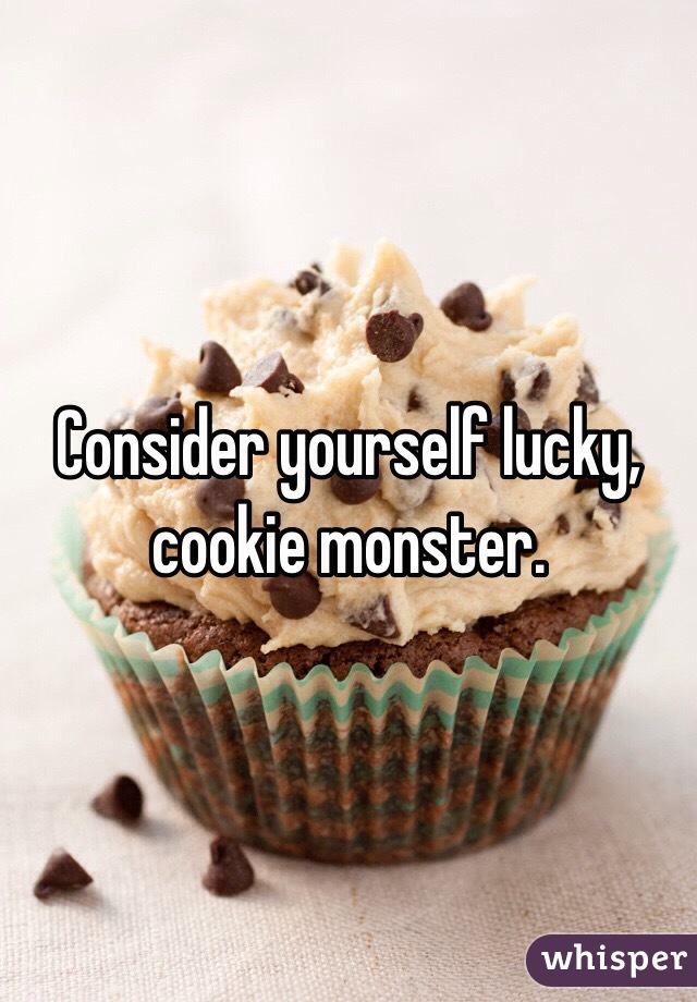 Consider yourself lucky, cookie monster.  