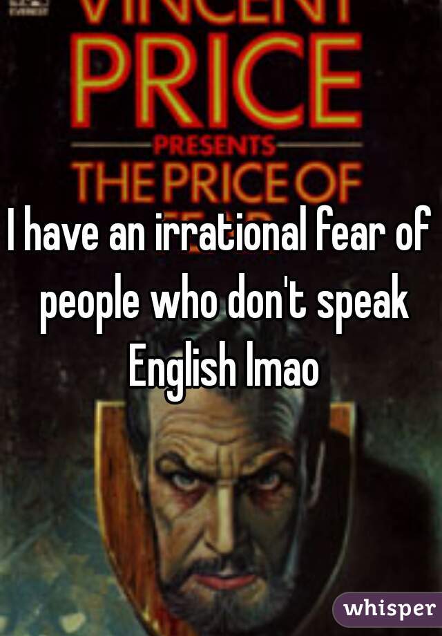 I have an irrational fear of people who don't speak English lmao