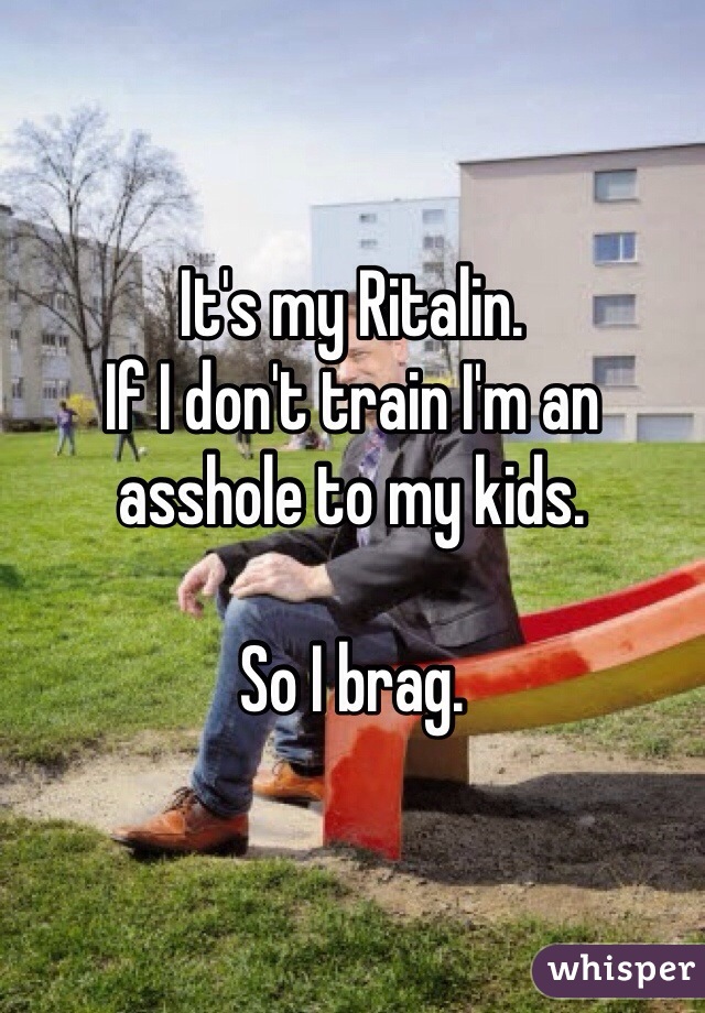 It's my Ritalin.
If I don't train I'm an asshole to my kids.

So I brag. 