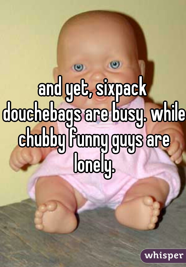 and yet, sixpack douchebags are busy. while chubby funny guys are lonely.