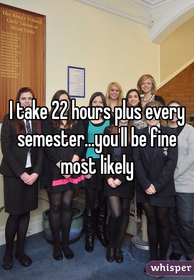 I take 22 hours plus every semester...you'll be fine most likely