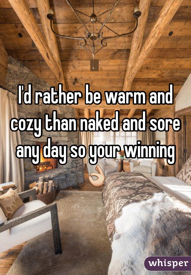 I'd rather be warm and cozy than naked and sore any day so your winning 👌