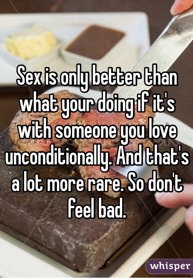 Sex is only better than what your doing if it's with someone you love unconditionally. And that's a lot more rare. So don't feel bad. 