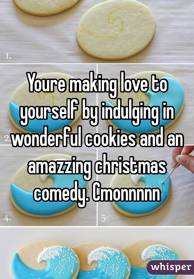 Youre making love to yourself by indulging in wonderful cookies and an amazzing christmas comedy. Cmonnnnn