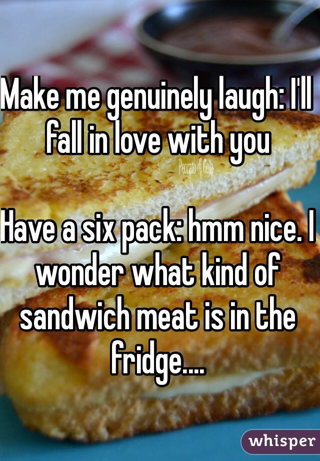 Make me genuinely laugh: I'll fall in love with you

Have a six pack: hmm nice. I wonder what kind of sandwich meat is in the fridge.... 