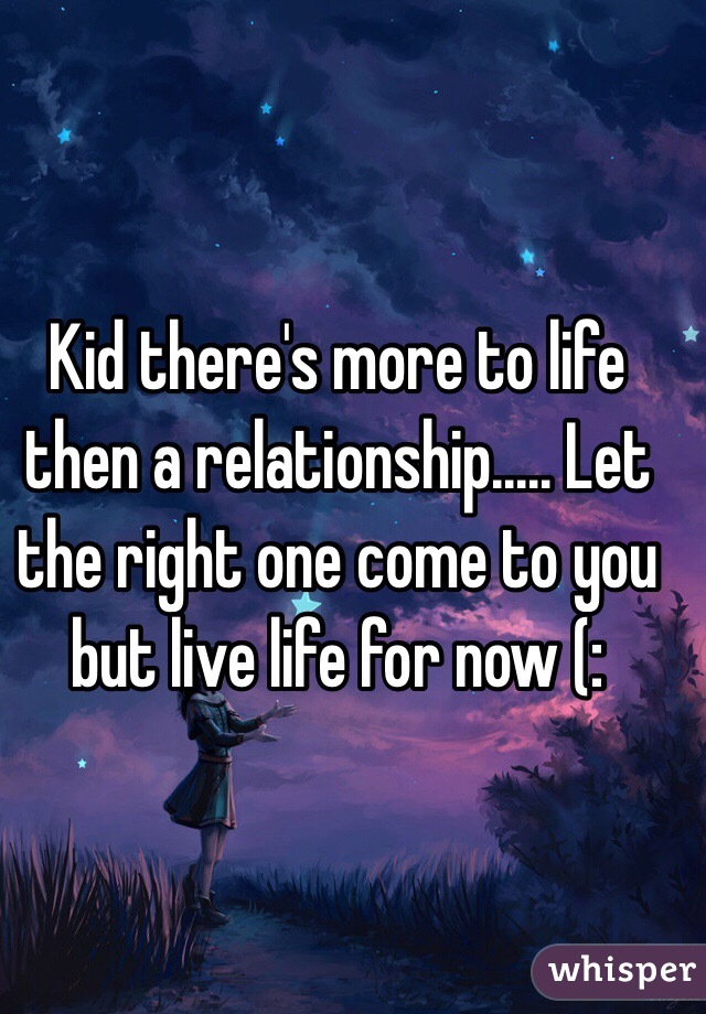 Kid there's more to life then a relationship..... Let the right one come to you but live life for now (: 