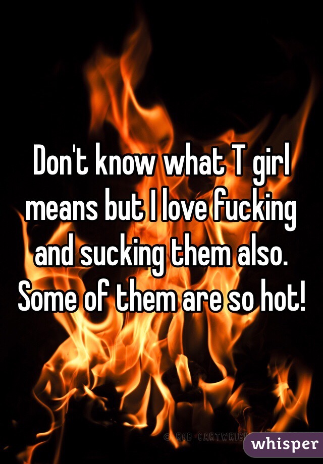 Don't know what T girl means but I love fucking and sucking them also. Some of them are so hot!