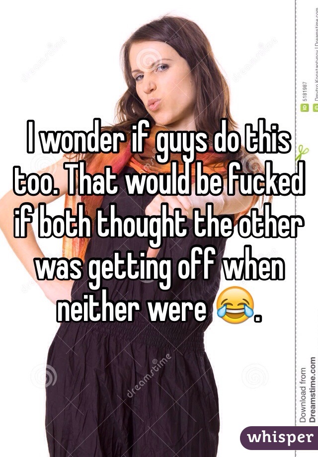 I wonder if guys do this too. That would be fucked if both thought the other was getting off when neither were 😂.