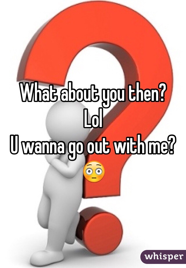What about you then? 
Lol
U wanna go out with me?
😳