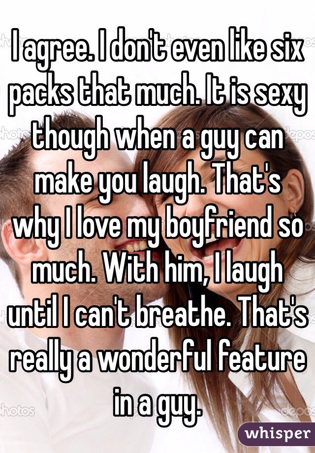 I agree. I don't even like six packs that much. It is sexy though when a guy can make you laugh. That's why I love my boyfriend so much. With him, I laugh until I can't breathe. That's really a wonderful feature in a guy.