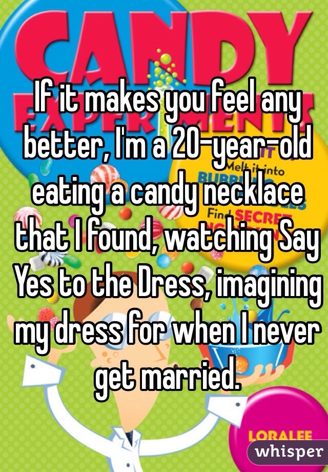 If it makes you feel any better, I'm a 20-year-old eating a candy necklace that I found, watching Say Yes to the Dress, imagining my dress for when I never get married.