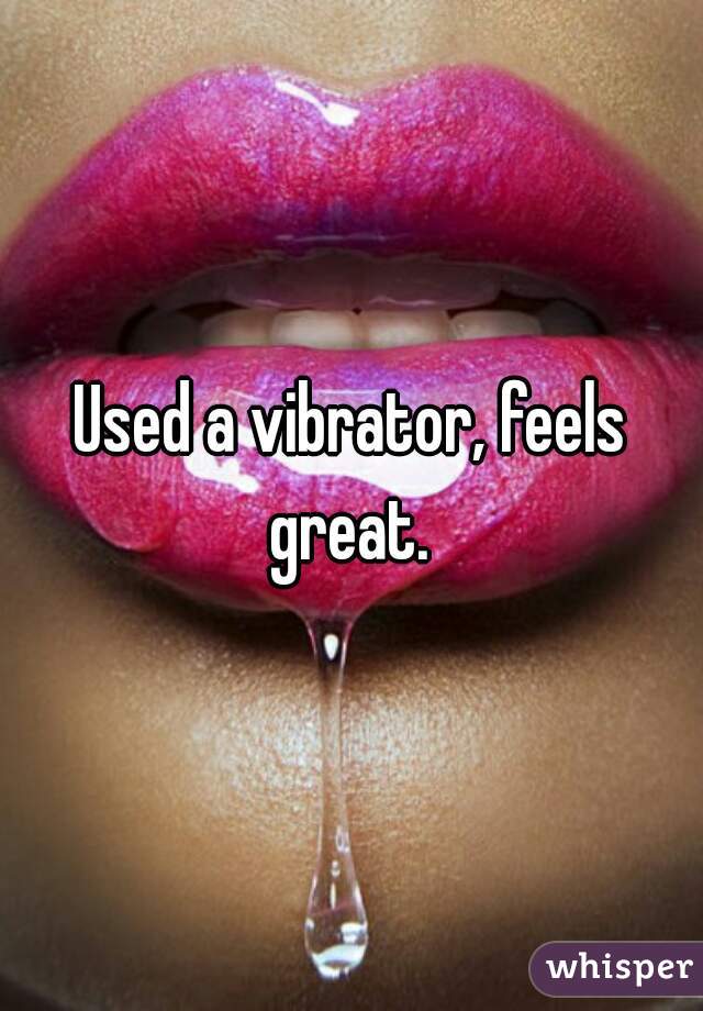 Used a vibrator, feels great. 