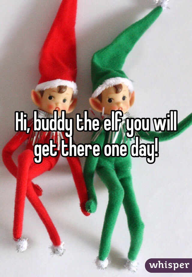 Hi, buddy the elf you will get there one day!