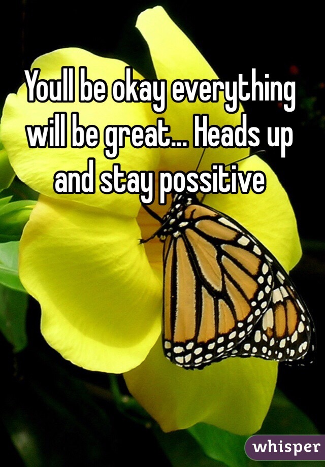 Youll be okay everything will be great... Heads up and stay possitive