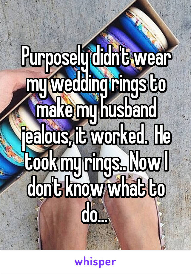 Purposely didn't wear my wedding rings to make my husband jealous, it worked.  He took my rings.. Now I don't know what to do... 