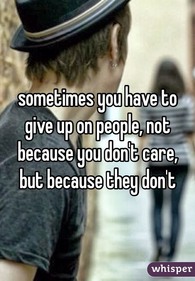 sometimes you have to give up on people, not because you don't care, but because they don't 