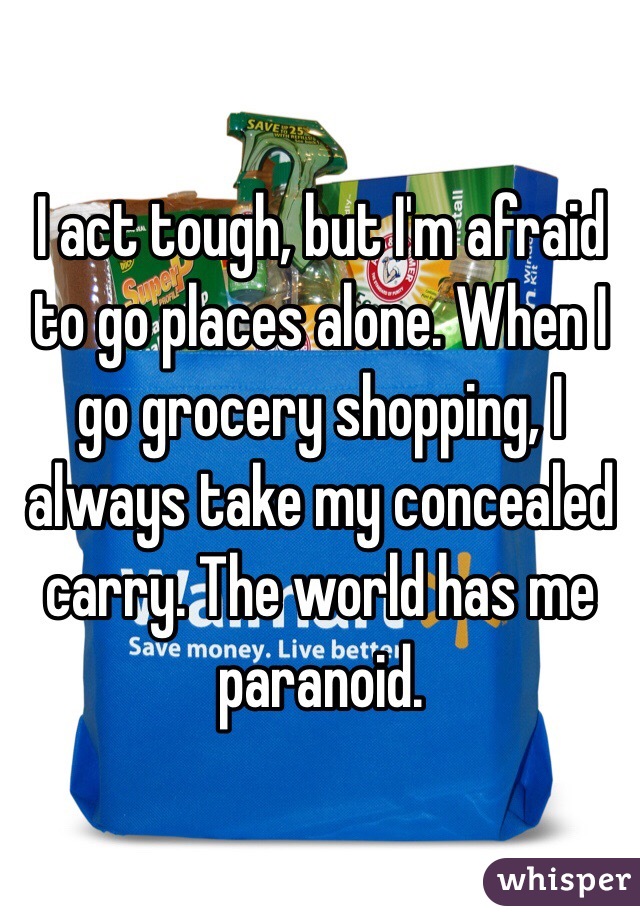 I act tough, but I'm afraid to go places alone. When I go grocery shopping, I always take my concealed carry. The world has me paranoid. 