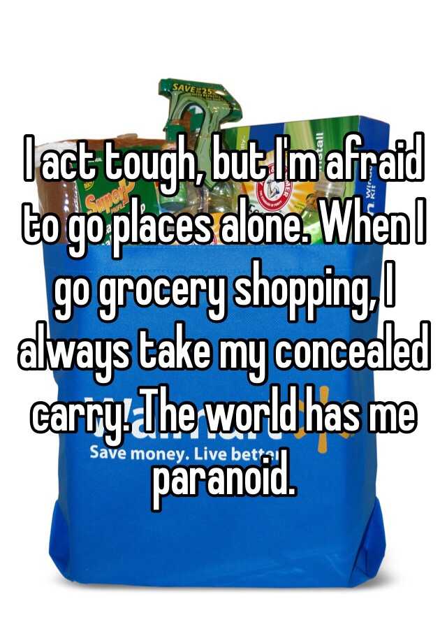 I act tough, but I'm afraid to go places alone. When I go grocery shopping, I always take my concealed carry. The world has me paranoid. 