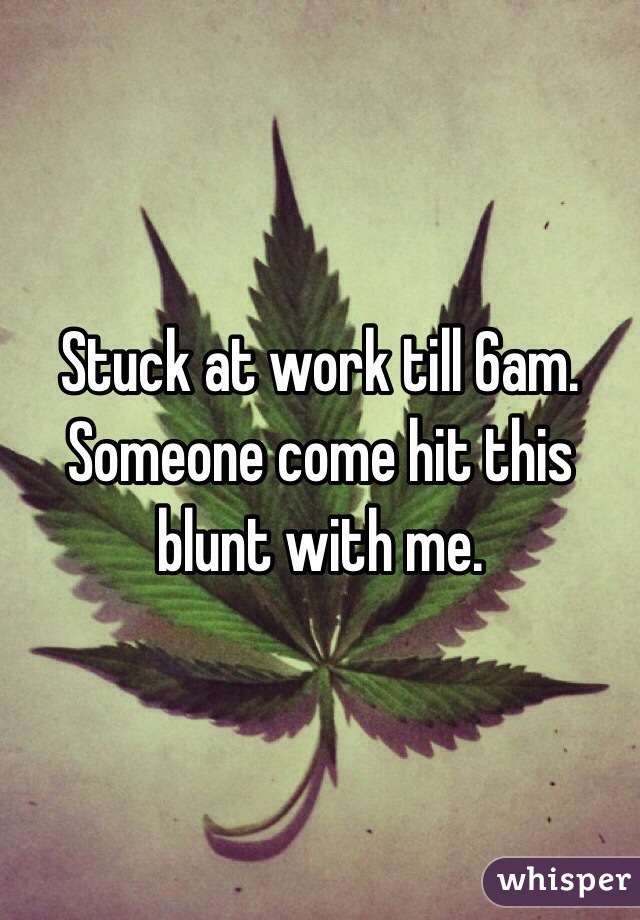 Stuck at work till 6am. Someone come hit this blunt with me.