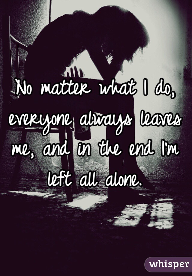 No matter what I do, everyone always leaves me, and in the end I'm left all alone.