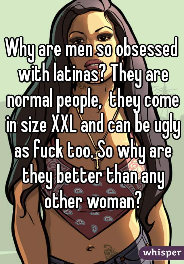 Why are men so obsessed with latinas? They are normal people,  they come in size XXL and can be ugly as fuck too. So why are they better than any other woman?