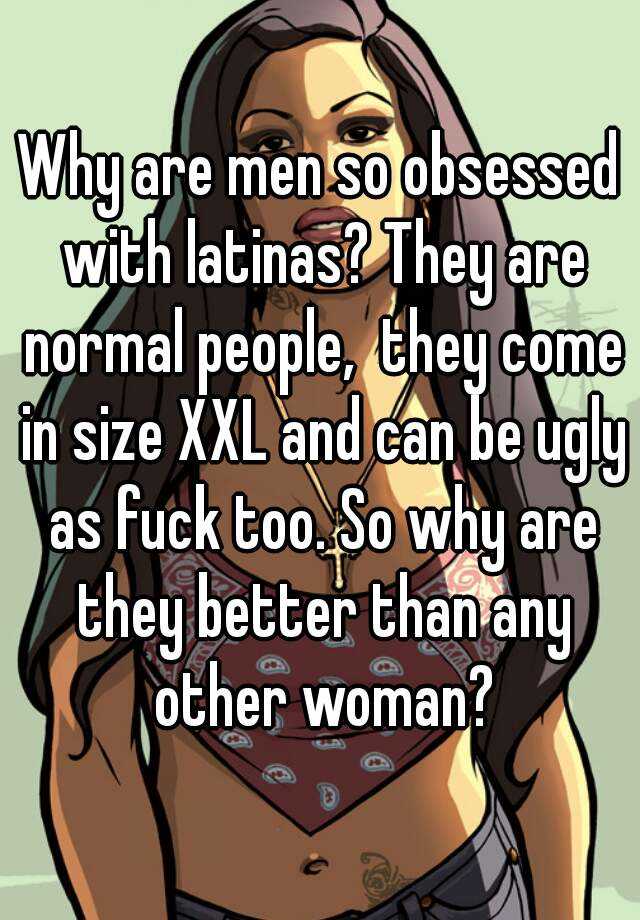 Why are men so obsessed with latinas? They are normal people,  they come in size XXL and can be ugly as fuck too. So why are they better than any other woman?