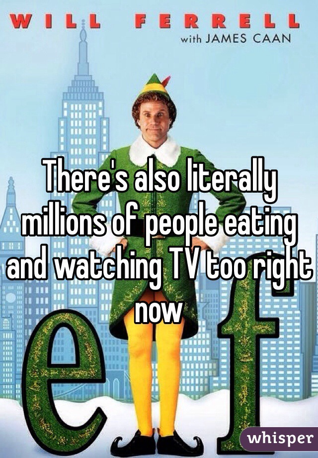 There's also literally millions of people eating and watching TV too right now