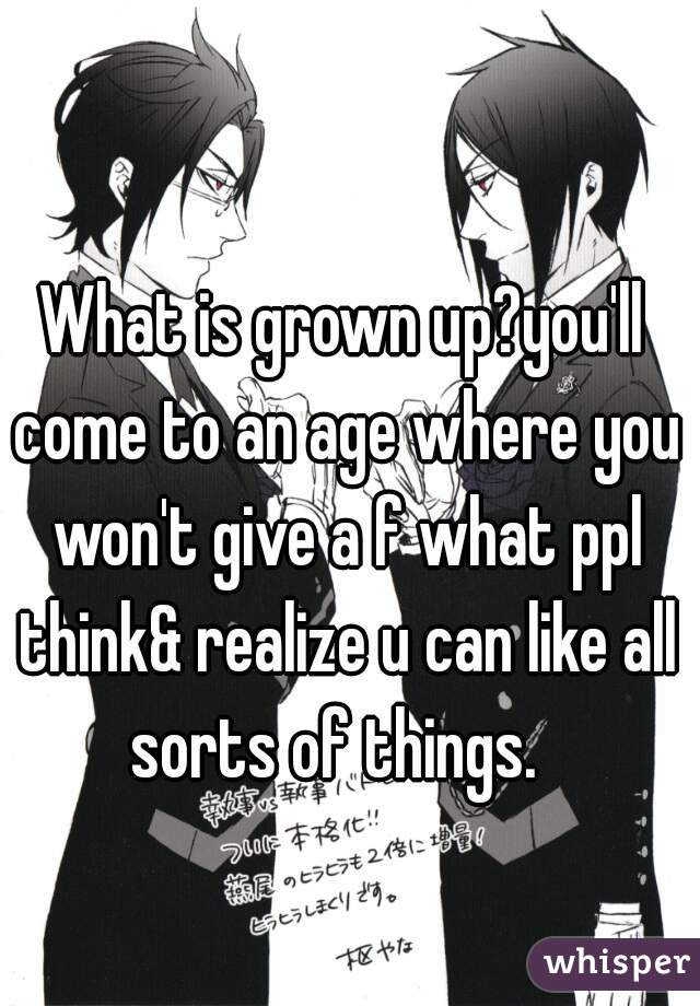 What is grown up?you'll come to an age where you won't give a f what ppl think& realize u can like all sorts of things.  