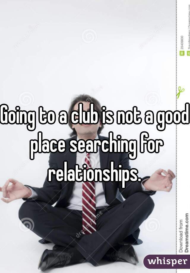 Going to a club is not a good place searching for relationships. 