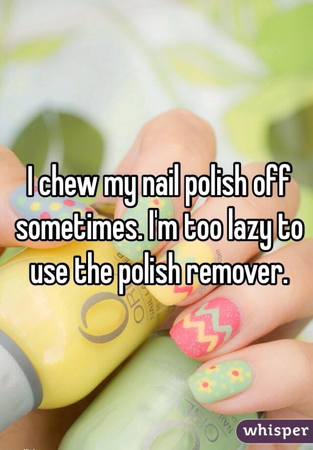 I chew my nail polish off sometimes. I'm too lazy to use the polish remover.